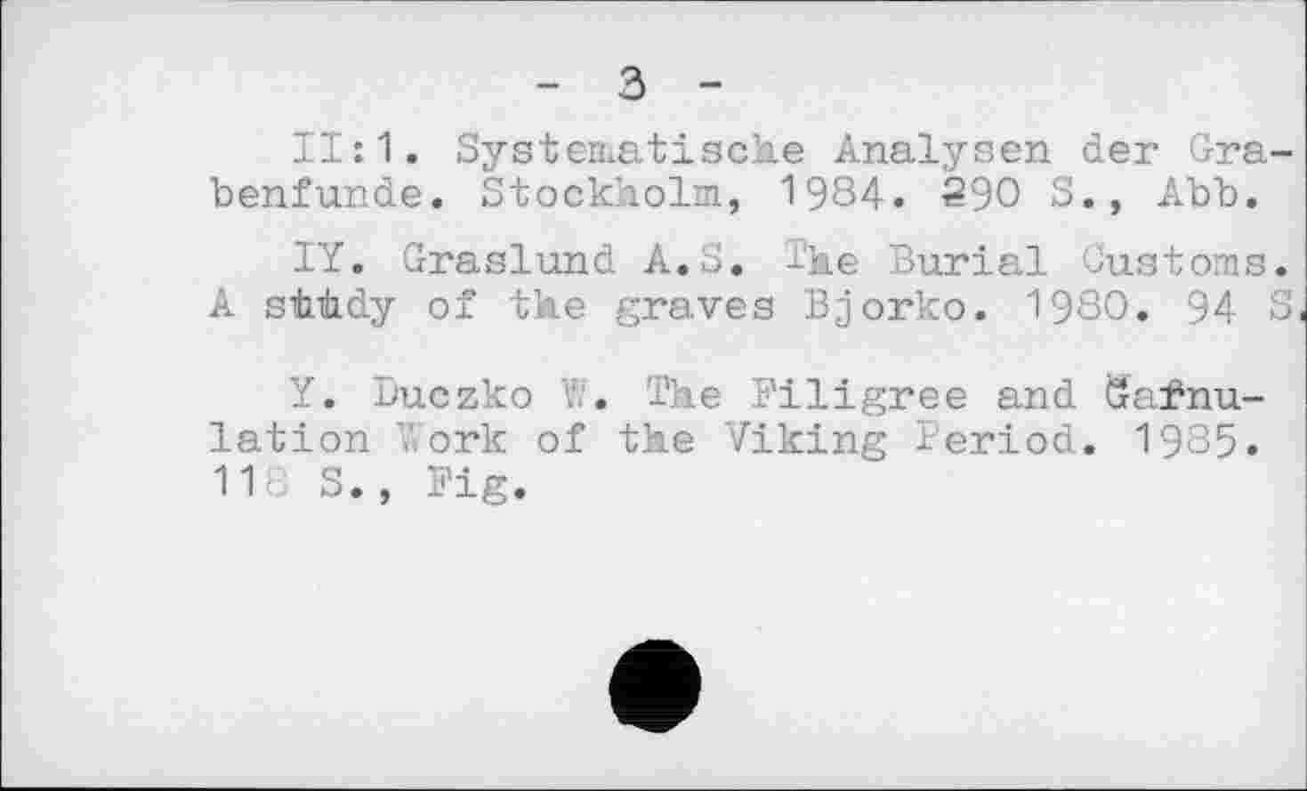 ﻿- з -
11:1. Systematische Analysen der Grabenfunde. Stockholm, 1984. 290 S., Abb.
IY. Graslund A.S. The Burial Customs. A stLùdy of the graves Bjorko. 1980. 94 S
Y. Duczko W. The Filigree and Gafnu-lation Work of the Viking Period. 1985. 118 S., Fig.